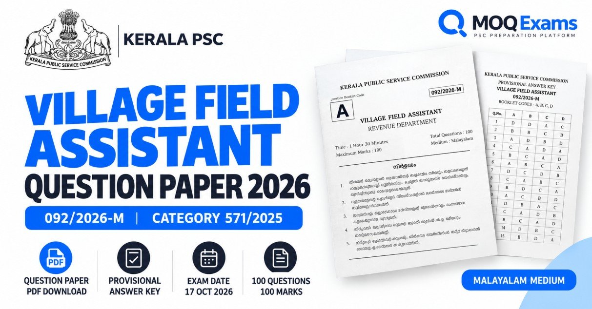 # Village Field Assistant Question Paper 2026 & Answer Key PDF The **Kerala PSC Village Field Assistant Question Paper 2026 PDF** is available for download. The Kerala Public Service Commission conducted the Village Field Assistant examination on **17 October 2026** for Category Number **571/2025** in the Revenue Department. Candidates can download the official Malayalam question paper (092/2026-M) and provisional answer key from the links below. The paper is useful for candidates preparing for upcoming Village Field Assistant and other Kerala PSC examinations. **കേരള പി.എസ്.സി. വില്ലേജ് ഫീൽഡ് അസിസ്റ്റന്റ് 2026 പരീക്ഷയുടെ മലയാളം ചോദ്യപേപ്പറും പ്രൊവിഷണൽ ഉത്തരസൂചികയും ഇവിടെ നിന്ന് ഡൗൺലോഡ് ചെയ്യാം. 2026 ഒക്ടോബർ 17-ന് നടന്ന പരീക്ഷയുടെ ചോദ്യപേപ്പർ കോഡ് 092/2026-M ആണ്.** ## Village Field Assistant Question Paper 2026 PDF Download Kerala PSC has published the official OMR question paper for the Malayalam-medium examination. **[Download Village Field Assistant Question Paper 2026 PDF](https://keralapsc.gov.in/sites/default/files/2026-10/qn-092-2026-M-A.pdf)** - Question Paper Code: 092/2026-M - Question Booklet: A - Medium: Malayalam - Total Questions: 100 - Maximum Marks: 100 - Examination Duration: 1 hour 30 minutes The download contains the question paper published by Kerala PSC. Candidates can save the PDF for offline revision and future examination preparation. ## Village Field Assistant Answer Key 2026 PDF The Kerala Public Service Commission published the **Village Field Assistant Provisional Answer Key 2026** on 22 October 2026. **[Download Village Field Assistant Provisional Answer Key 2026 PDF](https://keralapsc.gov.in/sites/default/files/2026-10/pKey-92-26-M.pdf)** The answer key provides the answer options for all 100 questions, with separate columns for question booklet alpha codes A, B, C and D. Candidates should select the column corresponding to their question booklet code when comparing answers. **Answer Key Status:** Provisional, as of 27 October 2026. The provisional key may be revised following the Commission's review of valid objections. Candidates should use the final answer key when it is subsequently published. ## Kerala PSC Village Field Assistant Exam 2026 — Overview | Particulars | Details | |---|---| | Examination | Village Field Assistant | | Recruitment Authority | Kerala Public Service Commission | | Department | Revenue Department | | Category Number | 571/2025 | | Question Paper Code | 092/2026-M | | Examination Date | 17 October 2026 | | Qualification | SSLC or equivalent | | Question Paper Medium | Malayalam | | Total Questions | 100 | | Maximum Marks | 100 | | Examination Duration | 90 minutes | | Negative Marking | One-third mark for each wrong answer | | Answer Key | Provisional | According to the PSC publication, this examination covers the district group identified by the codes ALP, KTM, TSR, KKD and KZD. ## How to Calculate Village Field Assistant Exam Marks Candidates can estimate their marks using the provisional answer key. The question paper carries one mark for each correct answer, and one-third of a mark is deducted for each incorrect answer. Unanswered questions carry no penalty. **Estimated Score = Correct Answers − (Wrong Answers ÷ 3)** For example, a candidate with 70 correct answers and 15 incorrect answers would have an estimated score of 65 marks. This estimate should not be treated as the candidate's confirmed result. Any revisions in the final answer key must also be considered. ## How to Prepare Using the Village Field Assistant Previous Question Paper Previous question papers help aspirants understand the examination format and improve their preparation. **Step 1: Download the official paper.** Save the PDF and attempt the questions without consulting the answer key. **Step 2: Complete a timed practice session.** Try answering the 100 questions within 90 minutes to practise time management. **Step 3: Evaluate your answers.** Compare your responses with the official provisional answer key using the correct booklet alpha code. **Step 4: Identify difficult topics.** Review questions answered incorrectly and revise the related subjects. **Step 5: Repeat the practice.** Reattempt difficult questions after revision and compare your performance. Candidates preparing for upcoming Kerala PSC examinations can use MOQ Exams for additional exam preparation and practice activities. ## Village Field Assistant 2026 — Different Question Papers Kerala PSC conducted another Village Field Assistant examination under the same Category Number 571/2025 on **19 September 2026**. The Malayalam question paper codes are different: | Exam Date | Malayalam Paper Code | |---|---| | 19 September 2026 | 85/26-M | | 17 October 2026 | 092/2026-M | Candidates must use the answer key corresponding to their examination date and question paper code. ## Village Field Assistant Question Paper 2026 — Frequently Asked Questions ### 1. Where can I download the Village Field Assistant Question Paper 2026? You can download the official Malayalam question paper using the PDF link provided at the beginning of this article. The paper was published by the Kerala Public Service Commission. ### 2. What is the question paper code for the 17 October 2026 Village Field Assistant examination? The Malayalam-medium question paper code is **092/2026-M**. ### 3. Is the Village Field Assistant Answer Key 2026 available? Yes. Kerala PSC published the provisional answer key on 22 October 2026. Candidates should check the official website for the final answer key when available. ### 4. What is the category number of Village Field Assistant 2026? The category number is **571/2025** for the Revenue Department Village Field Assistant recruitment. ### 5. What is the educational qualification for Village Field Assistant? According to the recruitment notification for Category 571/2025, candidates must have passed SSLC or possess an accepted equivalent qualification. ### 6. Are there different Village Field Assistant question papers in 2026? Yes. The Malayalam question papers dated 19 September 2026 and 17 October 2026 have different question paper codes. Candidates should download the correct paper and corresponding answer key. ## Official Sources - [Kerala PSC Village Field Assistant Question Paper and Provisional Answer Key](https://keralapsc.gov.in/village-field-assistant-alpktmtsrkkdkzd-0) - [Kerala PSC Recruitment Notification — Category 571/2025](https://www.keralapsc.gov.in/sites/default/files/2025-12/noti-571-25.pdf) **Disclaimer:** MOQ Exams is an independent examination preparation platform and is not affiliated with Kerala PSC. Question papers and answer keys are linked to the official Commission website. Refer to Kerala PSC for the latest corrections, final answer keys and official recruitment information.